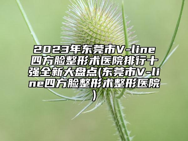 2023年东莞市V-line四方脸整形术医院排行十强全新大盘点(东莞市V-line四方脸整形术整形医院)