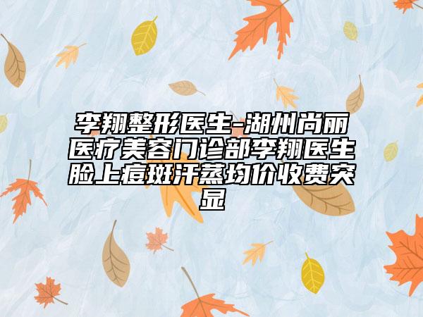 李翔整形医生-湖州尚丽医疗美容门诊部李翔医生脸上痘斑汗蒸均价收费突显