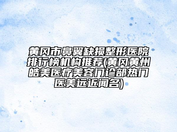 黄冈市鼻翼缺损整形医院排行榜机构推荐(黄冈黄州皓美医疗美容门诊部热门医美远近闻名)