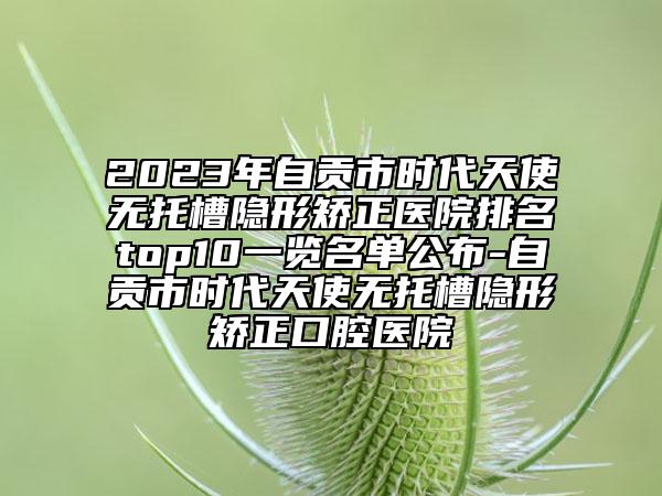 2023年自贡市时代天使无托槽隐形矫正医院排名top10一览名单公布-自贡市时代天使无托槽隐形矫正口腔医院