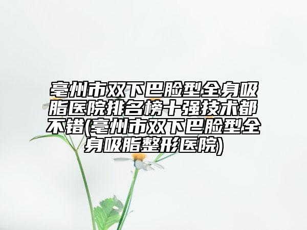 亳州市双下巴脸型全身吸脂医院排名榜十强技术都不错(亳州市双下巴脸型全身吸脂整形医院)