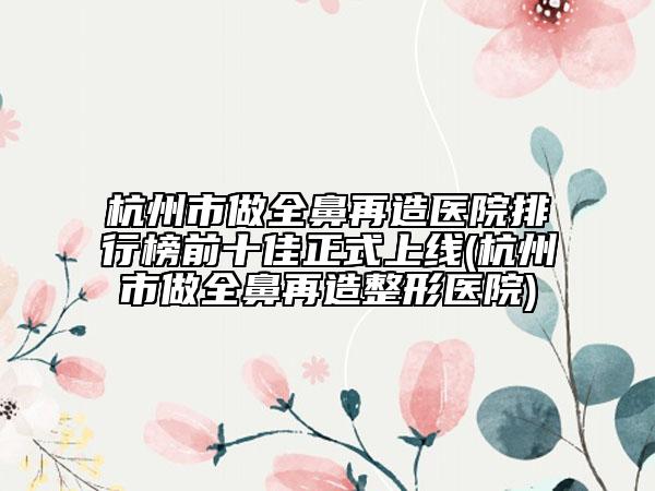 杭州市做全鼻再造医院排行榜前十佳正式上线(杭州市做全鼻再造整形医院)