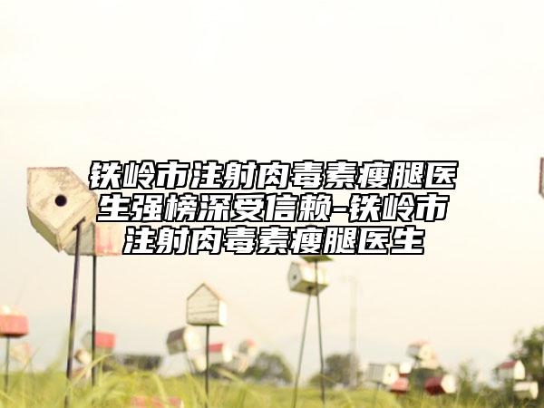 铁岭市注射肉毒素瘦腿医生强榜深受信赖-铁岭市注射肉毒素瘦腿医生