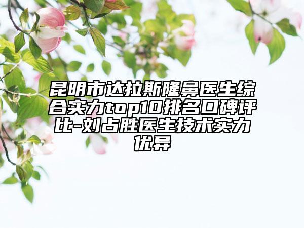 昆明市达拉斯隆鼻医生综合实力top10排名口碑评比-刘占胜医生技术实力优异