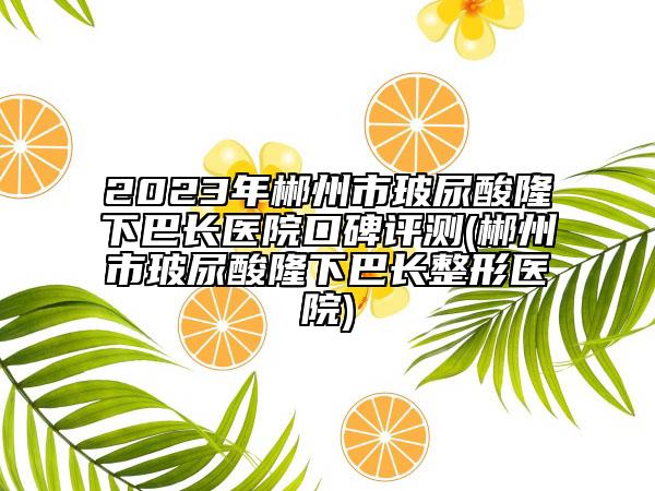 2023年郴州市玻尿酸隆下巴长医院口碑评测(郴州市玻尿酸隆下巴长整形医院)