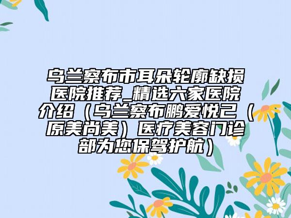 乌兰察布市耳朵轮廓缺损医院推荐_精选六家医院介绍（乌兰察布鹏爱悦己（原美尚美）医疗美容门诊部为您保驾护航）