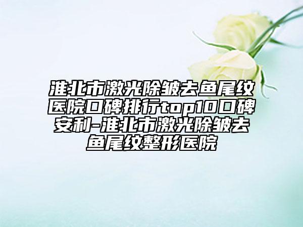 淮北市激光除皱去鱼尾纹医院口碑排行top10口碑安利-淮北市激光除皱去鱼尾纹整形医院