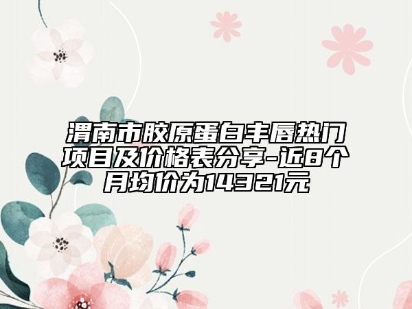 渭南市胶原蛋白丰唇热门项目及价格表分享-近8个月均价为14321元