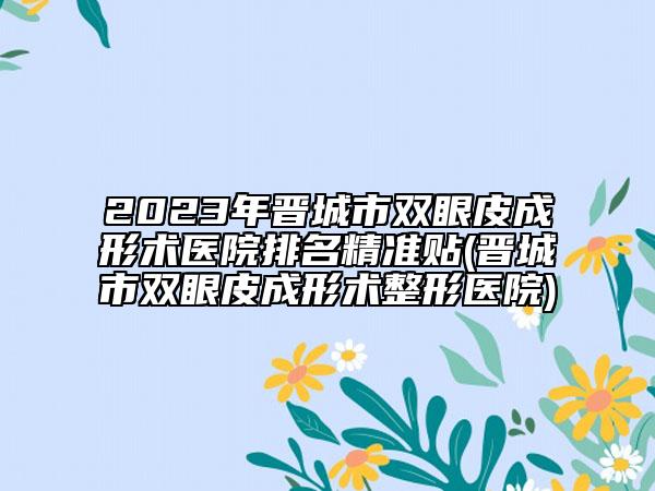 2023年晋城市双眼皮成形术医院排名精准贴(晋城市双眼皮成形术整形医院)