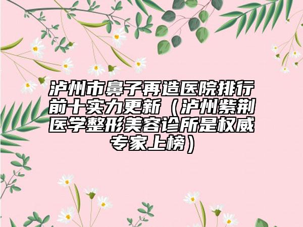 泸州市鼻子再造医院排行前十实力更新（泸州紫荆医学整形美容诊所是权威专家上榜）