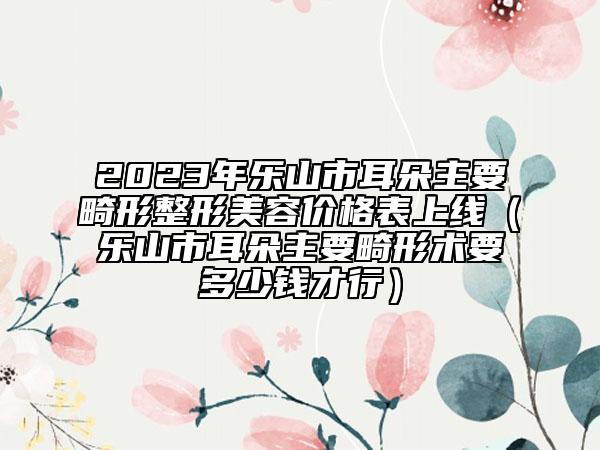 2023年乐山市耳朵主要畸形整形美容价格表上线（乐山市耳朵主要畸形术要多少钱才行）