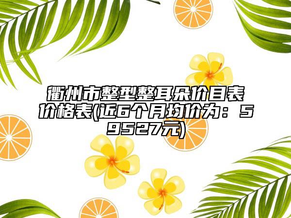 衢州市整型整耳朵价目表价格表(近6个月均价为：59527元)