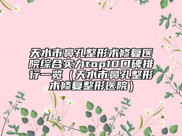 天水市鼻孔整形术修复医院综合实力top10口碑排行一览（天水市鼻孔整形术修复整形医院）