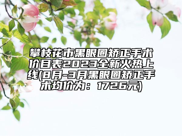 攀枝花市黑眼圈矫正手术价目表2023全新火热上线(8月-3月黑眼圈矫正手术均价为：1726元)