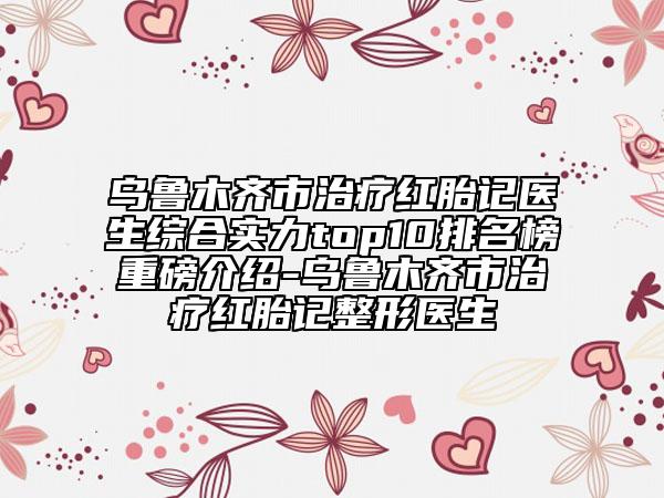 乌鲁木齐市治疗红胎记医生综合实力top10排名榜重磅介绍-乌鲁木齐市治疗红胎记整形医生