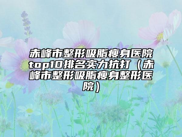 赤峰市整形吸脂瘦身医院top10排名实力抗打（赤峰市整形吸脂瘦身整形医院）