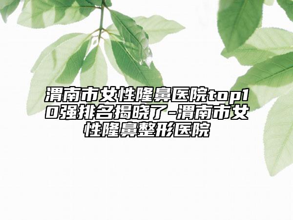 渭南市女性隆鼻医院top10强排名揭晓了-渭南市女性隆鼻整形医院