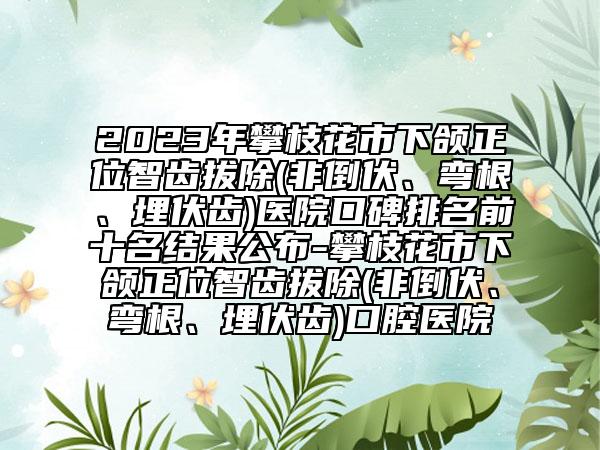 2023年攀枝花市下颌正位智齿拔除(非倒伏、弯根、埋伏齿)医院口碑排名前十名结果公布-攀枝花市下颌正位智齿拔除(非倒伏、弯根、埋伏齿)口腔医院