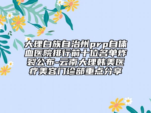 大理白族自治州prp自体血医院排行前十位名单炸裂公布-云南大理韩美医疗美容门诊部重点分享