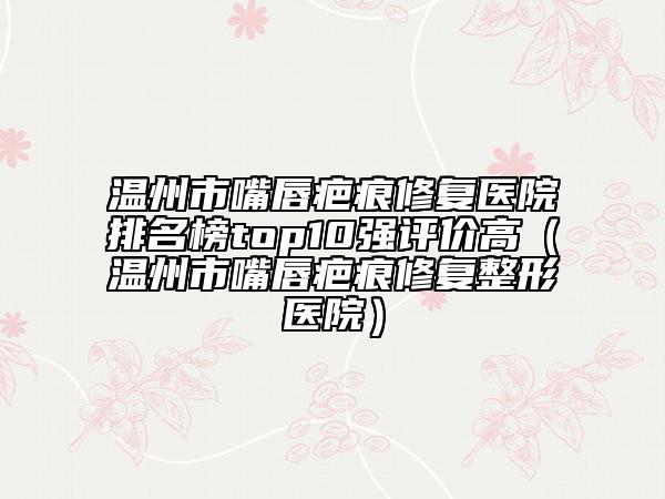 温州市嘴唇疤痕修复医院排名榜top10强评价高（温州市嘴唇疤痕修复整形医院）