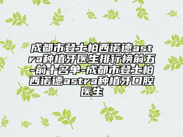 成都市登士柏西诺德astra种植牙医生排行榜前五-前十名单-成都市登士柏西诺德astra种植牙口腔医生