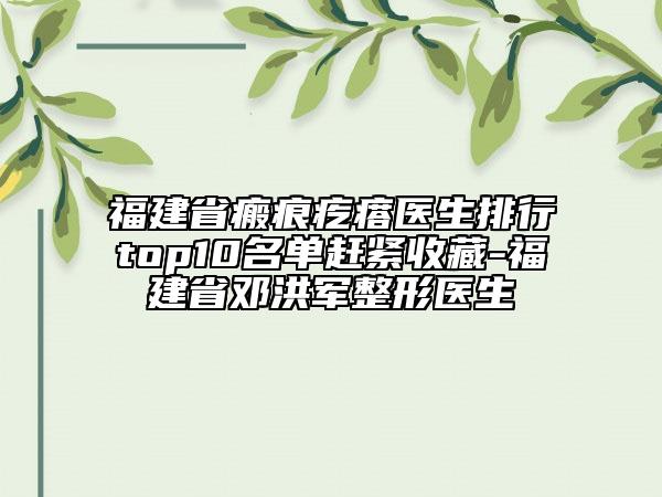 福建省瘢痕疙瘩医生排行top10名单赶紧收藏-福建省邓洪军整形医生