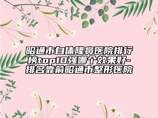 昭通市自体隆鼻医院排行榜top10强哪个效果好-排名靠前昭通市整形医院