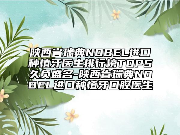 陕西省瑞典NOBEL进口种植牙医生排行榜TOP5久负盛名-陕西省瑞典NOBEL进口种植牙口腔医生