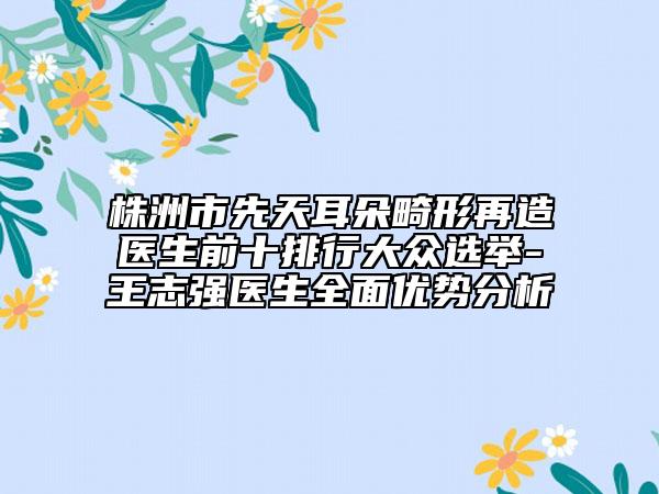 株洲市先天耳朵畸形再造医生前十排行大众选举-王志强医生全面优势分析