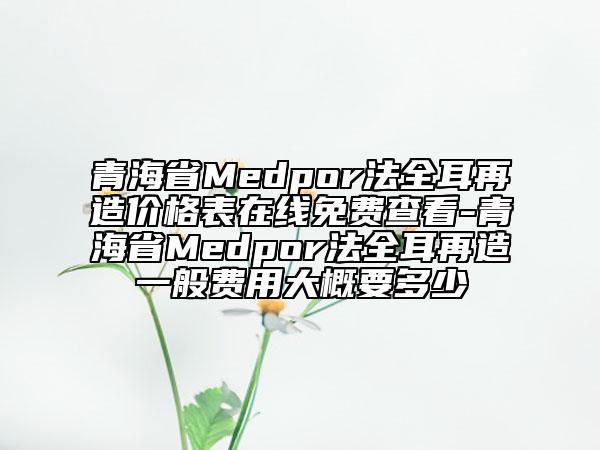 青海省Medpor法全耳再造价格表在线免费查看-青海省Medpor法全耳再造一般费用大概要多少