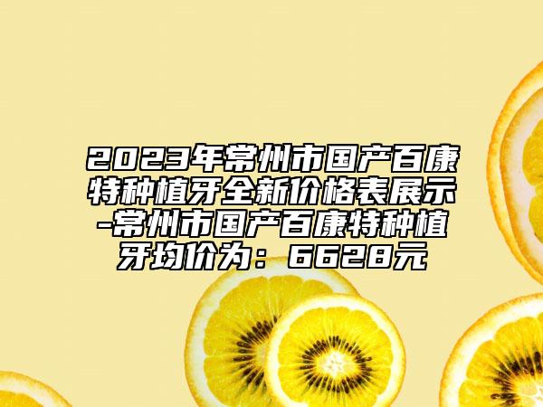 2023年常州市国产百康特种植牙全新价格表展示-常州市国产百康特种植牙均价为：6628元