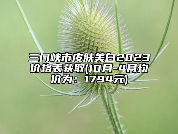 三门峡市皮肤美白2023价格表获取(10月-4月均价为：1794元)