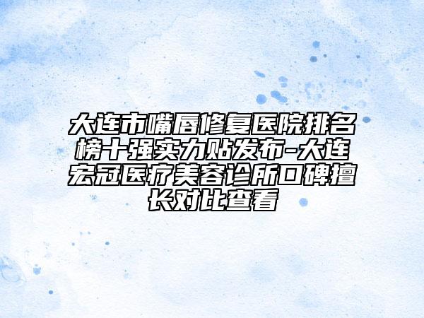 大连市嘴唇修复医院排名榜十强实力贴发布-大连宏冠医疗美容诊所口碑擅长对比查看