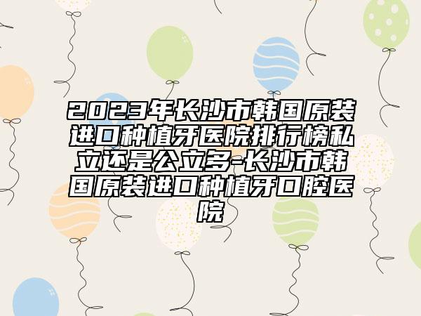 2023年长沙市韩国原装进口种植牙医院排行榜私立还是公立多-长沙市韩国原装进口种植牙口腔医院