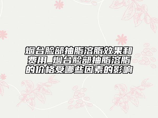 烟台脸部抽脂溶脂效果和费用_烟台脸部抽脂溶脂的价格受哪些因素的影响