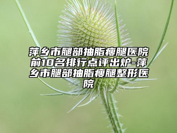 萍乡市腿部抽脂瘦腿医院前10名排行点评出炉-萍乡市腿部抽脂瘦腿整形医院