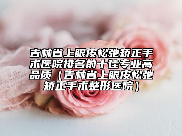 吉林省上眼皮松弛矫正手术医院排名前十佳专业高品质（吉林省上眼皮松弛矫正手术整形医院）