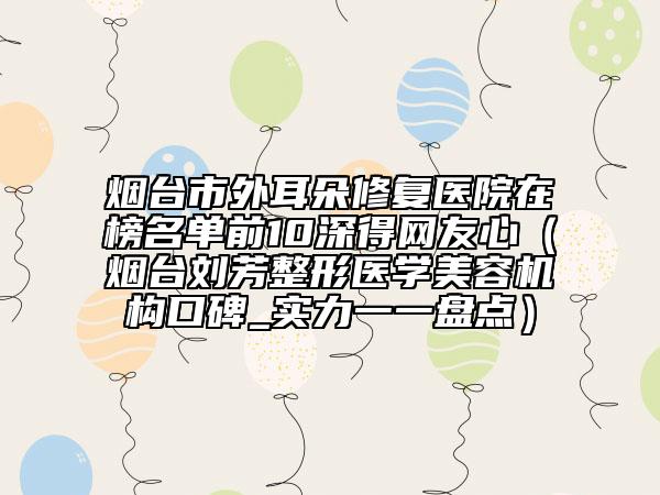 烟台市外耳朵修复医院在榜名单前10深得网友心（烟台刘芳整形医学美容机构口碑_实力一一盘点）