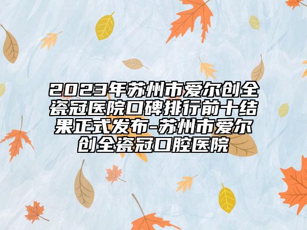 2023年苏州市爱尔创全瓷冠医院口碑排行前十结果正式发布-苏州市爱尔创全瓷冠口腔医院