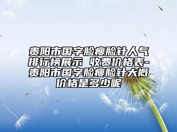 贵阳市国字脸瘦脸针人气排行榜展示 收费价格表-贵阳市国字脸瘦脸针大概价格是多少呢