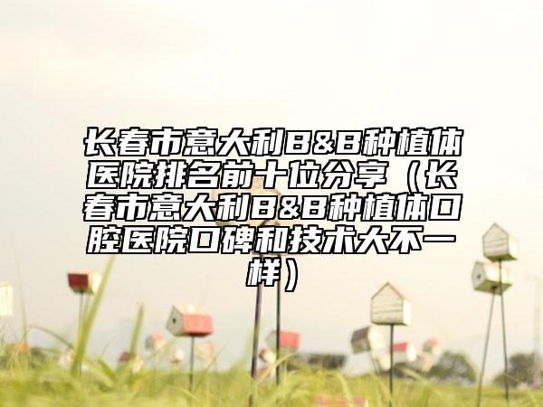 长春市意大利B&B种植体医院排名前十位分享（长春市意大利B&B种植体口腔医院口碑和技术大不一样）