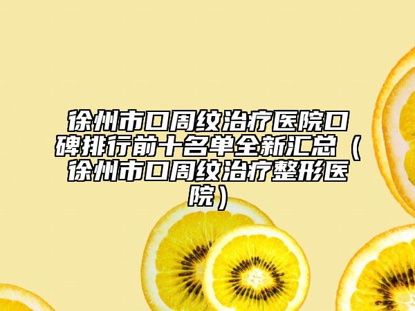 徐州市口周纹治疗医院口碑排行前十名单全新汇总（徐州市口周纹治疗整形医院）