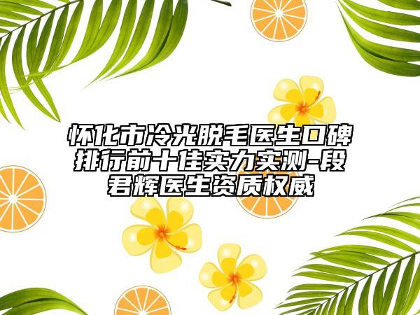 怀化市冷光脱毛医生口碑排行前十佳实力实测-段君辉医生资质权威