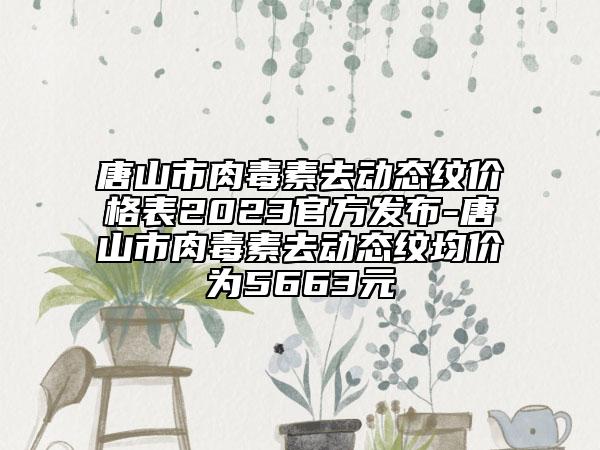 唐山市肉毒素去动态纹价格表2023官方发布-唐山市肉毒素去动态纹均价为5663元