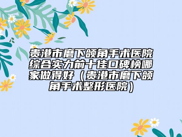 贵港市磨下颌角手术医院综合实力前十佳口碑榜哪家做得好（贵港市磨下颌角手术整形医院）