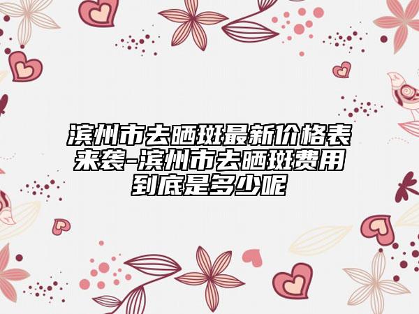 滨州市去晒斑最新价格表来袭-滨州市去晒斑费用到底是多少呢