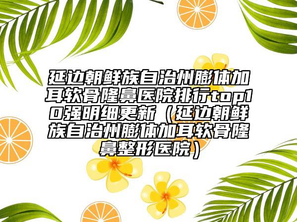 延边朝鲜族自治州膨体加耳软骨隆鼻医院排行top10强明细更新（延边朝鲜族自治州膨体加耳软骨隆鼻整形医院）