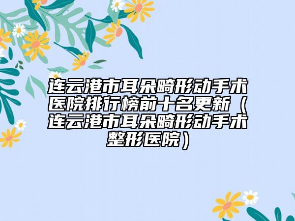 连云港市耳朵畸形动手术医院排行榜前十名更新（连云港市耳朵畸形动手术整形医院）