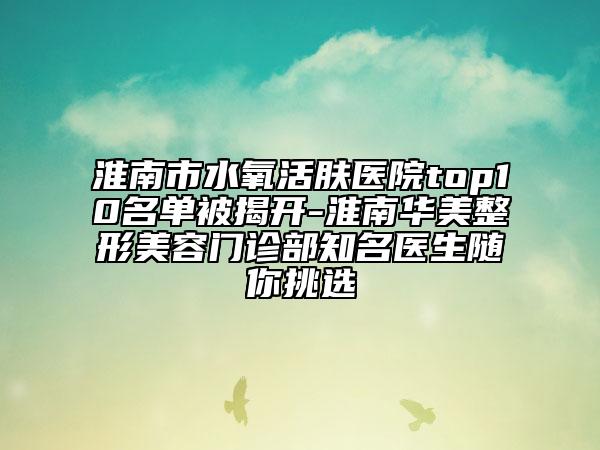 淮南市水氧活肤医院top10名单被揭开-淮南华美整形美容门诊部知名医生随你挑选