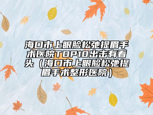 海口市上眼脸松弛提眉手术医院TOP10出击有看头（海口市上眼脸松弛提眉手术整形医院）